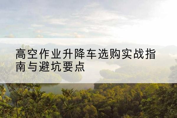 老河口升降车怎么选-高空作业升降车选购实战指南与避坑要点