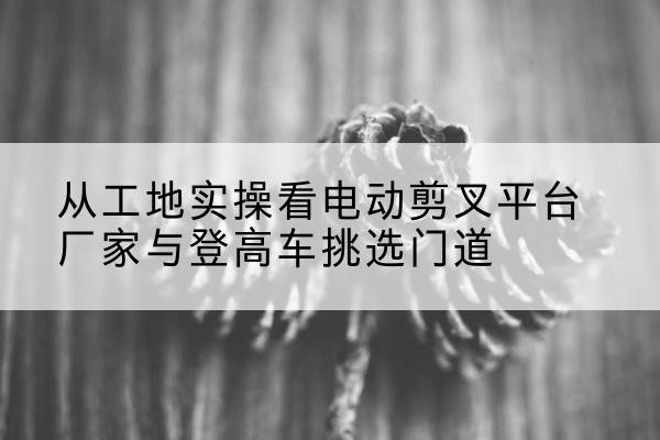 老河口电动剪叉升降平台厂家-从工地实操看电动剪叉平台厂家与登高车挑选门道