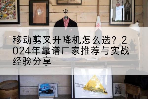 老河口升降平台厂家推荐-移动剪叉升降机怎么选?2024年靠谱厂家推荐与实战经验分享
