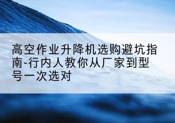 老河口升降平台厂家-高空作业升降机选购避坑指南-行内人教你从厂家到型号一次选对