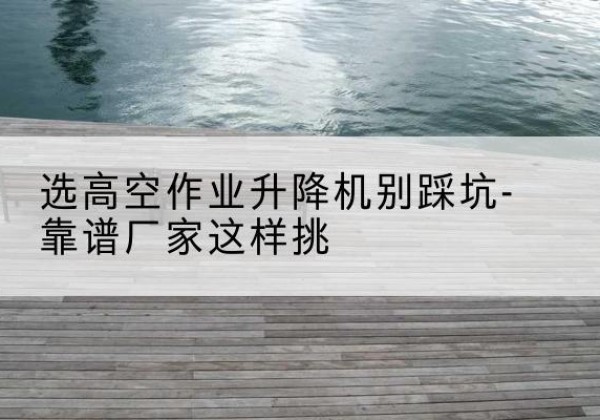 老河口剪叉式升降机厂家-选高空作业升降机别踩坑-靠谱厂家这样挑