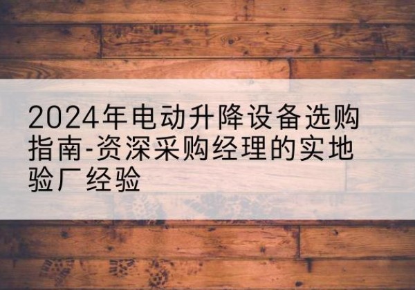 老河口电动剪叉升降平台厂家-2024年电动升降设备选购指南-资深采购经理的实地验厂经验