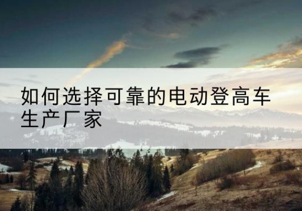 老河口电动登高车厂家-如何选择可靠的电动登高车生产厂家