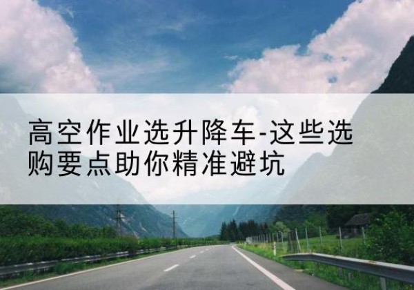 老河口升降车厂家-高空作业选升降车-这些选购要点助你*避坑