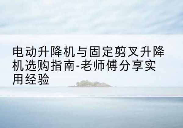 老河口电动升降机怎么选-电动升降机与固定剪叉升降机选购指南-老师傅分享实用经验
