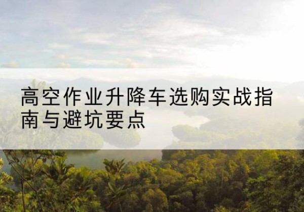 老河口升降车怎么选-高空作业升降车选购实战指南与避坑要点
