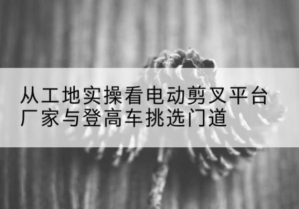 老河口电动剪叉升降平台厂家-从工地实操看电动剪叉平台厂家与登高车挑选门道