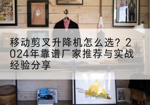 老河口升降平台厂家推荐-移动剪叉升降机怎么选？2024年靠谱厂家推荐与实战经验分享