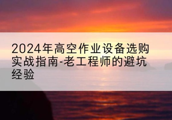 老河口高空作业升降机厂家推荐-2024年高空作业设备选购实战指南-老工程师的避坑经验